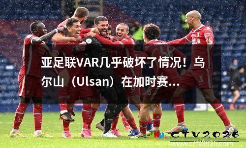 亚足联VAR几乎破坏了情况！乌尔山（Ulsan）在加时赛21中击败了科比（Kobe