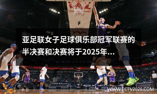 亚足联女子足球俱乐部冠军联赛的半决赛和决赛将于2025年5月在武汉举行