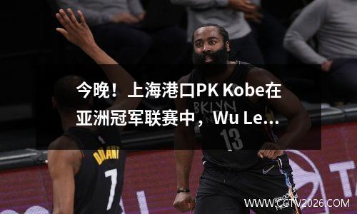 今晚！上海港口PK Kobe在亚洲冠军联赛中，Wu Lei可以在中国超级联赛黄金靴中扮演吗？ CCTV5没有直播