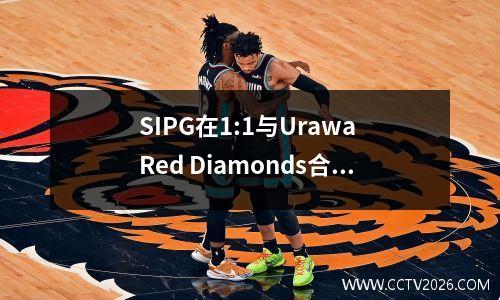 SIPG在1:1与Urawa Red Diamonds合作，并以几乎没有进球的进球错过了AFC冠军联赛的半决赛。