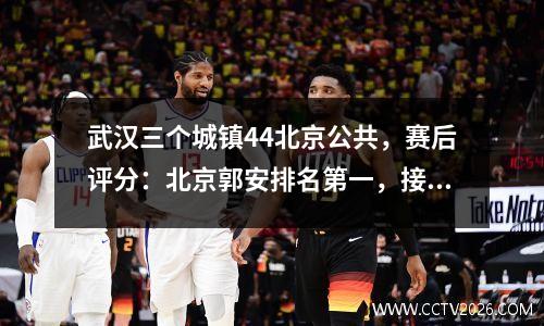 武汉三个城镇44北京公共，赛后评分：北京郭安排名第一，接近完整得分