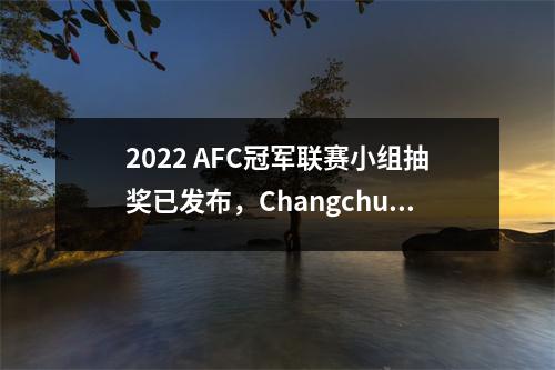 2022 AFC冠军联赛小组抽奖已发布，Changchun Yatai将于3月15日进入AFC季后赛
