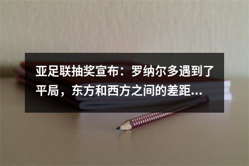 亚足联抽奖宣布：罗纳尔多遇到了平局，东方和西方之间的差距创造了纪录