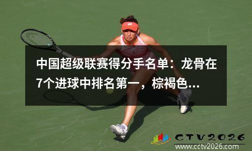 中国超级联赛得分手名单：龙骨在7个进球中排名第一，棕褐色和杨·乔森在国内球员中排名前10位