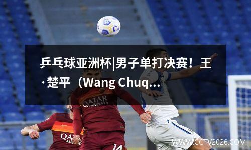 乒乓球亚洲杯|男子单打决赛！王·楚平（Wang Chuqin）以4-0击败了他的队友Liang Jingkun并赢得了冠军
