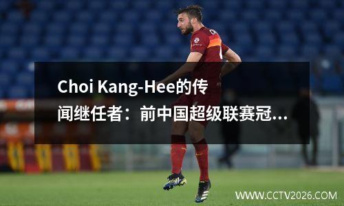 Choi Kang-Hee的传闻继任者：前中国超级联赛冠军教练，他即将赢得亚足联冠军联赛