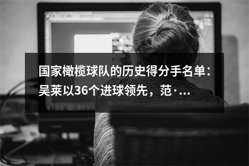 国家橄榄球队的历史得分手名单：吴莱以36个进球领先，范·齐伊（Fan Zhiyi）进球17个进球，魏希霍（Wei Shihao）拿下4个进球！