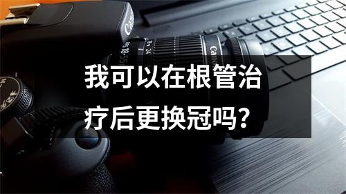 我可以在根管治疗后更换冠吗？