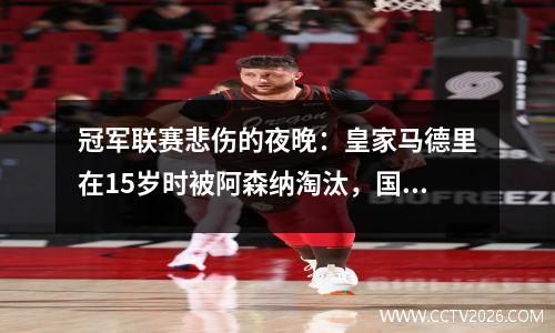 冠军联赛悲伤的夜晚：皇家马德里在15岁时被阿森纳淘汰，国际米兰险些击败拜仁，进入半决赛43