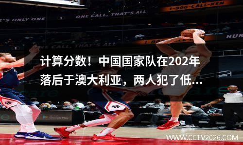 计算分数！中国国家队在202年落后于澳大利亚，两人犯了低级错误，基本上错过了直接结果