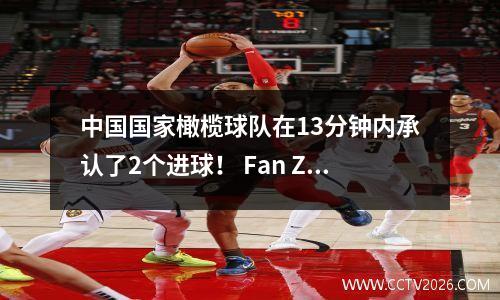 中国国家橄榄球队在13分钟内承认了2个进球！ Fan Zhiyi解雇并大喊伊万：为什么您需要成为一名中场球员？固执！