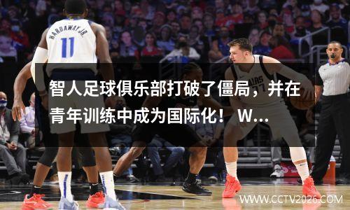 智人足球俱乐部打破了僵局，并在青年训练中成为国际化！ Wang Yudong锁中的五个主要联赛，并推荐了第一个系统的海外学习计划