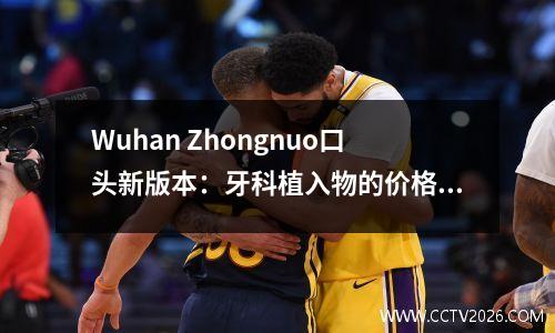 Wuhan Zhongnuo口头新版本：牙科植入物的价格为2024年的价格表
