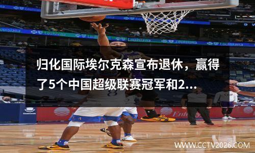 归化国际埃尔克森宣布退休，赢得了5个中国超级联赛冠军和2个亚洲冠军