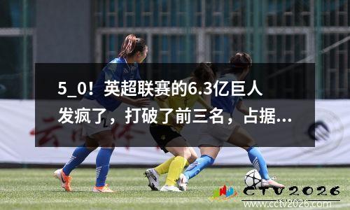 5_0！英超联赛的6.3亿巨人发疯了，打破了前三名，占据了三到二，在森林里