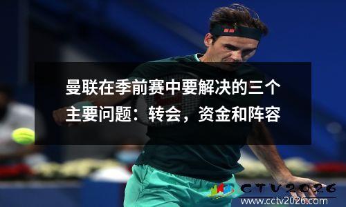 曼联在季前赛中要解决的三个主要问题：转会，资金和阵容