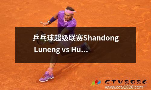 乒乓球超级联赛Shandong Luneng vs Huangshi Base Wang Manyu Leads的女子团队现场直播