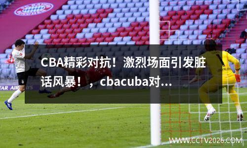 CBA精彩对抗！激烈场面引发脏话风暴！，cbacuba对抗赛