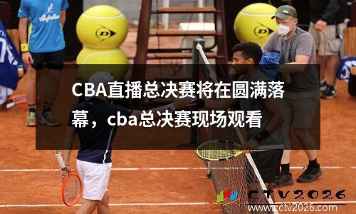 CBA直播总决赛将在圆满落幕，cba总决赛现场观看