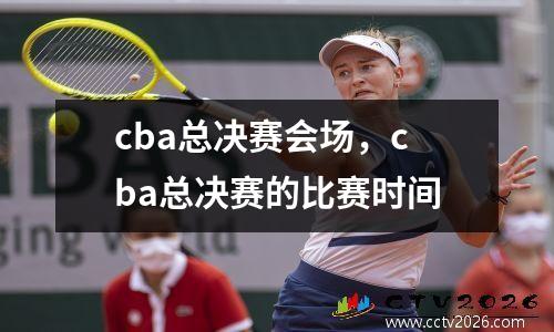 cba总决赛会场，cba总决赛的比赛时间