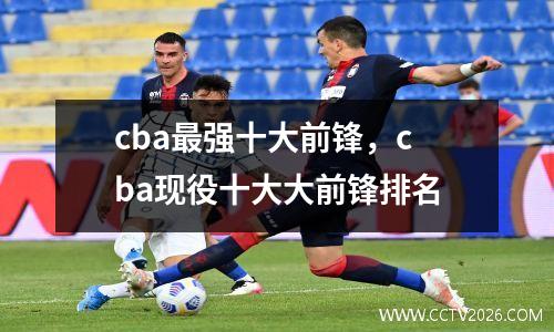 cba最强十大前锋，cba现役十大大前锋排名