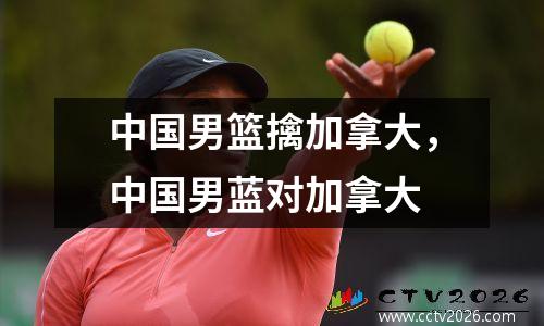 中国男篮擒加拿大，中国男蓝对加拿大