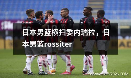 日本男篮横扫委内瑞拉，日本男篮rossiter