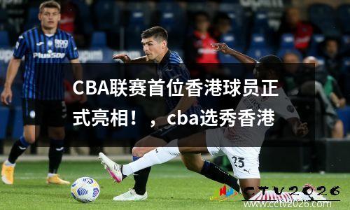 CBA联赛首位香港球员正式亮相！，cba选秀香港
