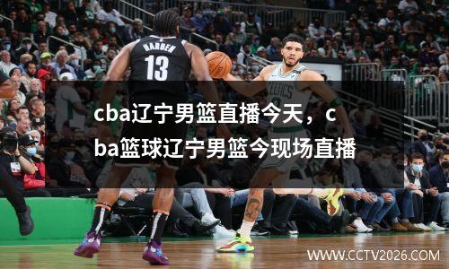 cba辽宁男篮直播今天，cba篮球辽宁男篮今现场直播