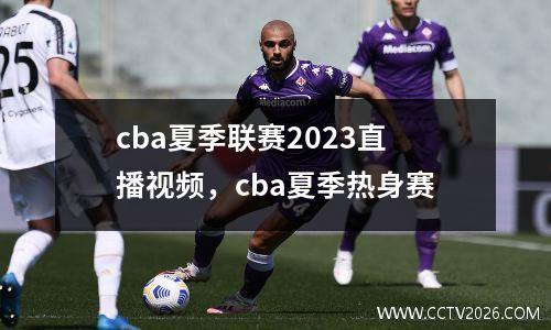 cba夏季联赛2023直播视频，cba夏季热身赛