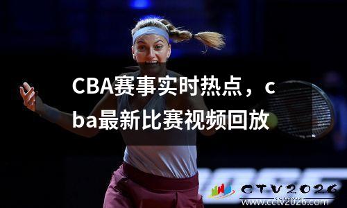 CBA赛事实时热点，cba最新比赛视频回放