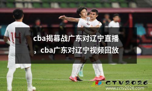 cba揭幕战广东对辽宁直播，cba广东对辽宁视频回放