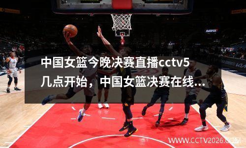 中国女篮今晚决赛直播cctv5几点开始，中国女篮决赛在线直播