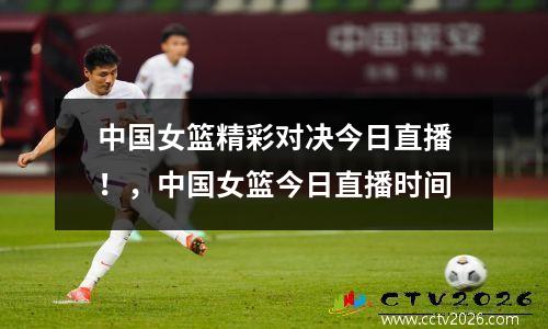 中国女篮精彩对决今日直播！，中国女篮今日直播时间