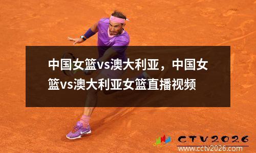 中国女篮vs澳大利亚，中国女篮vs澳大利亚女篮直播视频