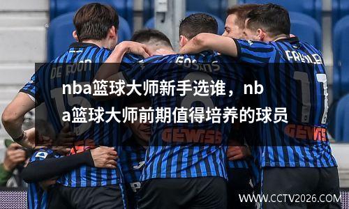 nba篮球大师新手选谁，nba篮球大师前期值得培养的球员