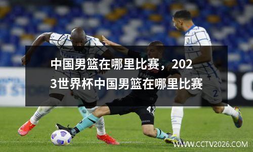 中国男篮在哪里比赛，2023世界杯中国男篮在哪里比赛