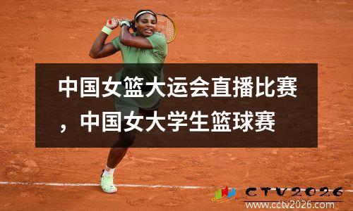 中国女篮大运会直播比赛，中国女大学生篮球赛