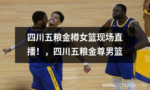 四川五粮金樽女篮现场直播！，四川五粮金尊男篮