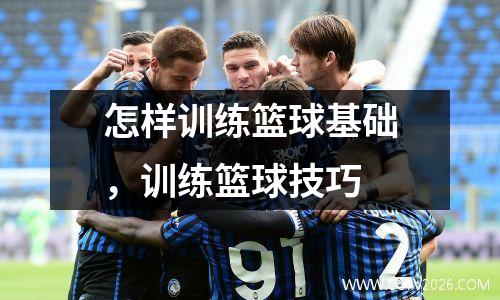 怎样训练篮球基础，训练篮球技巧
