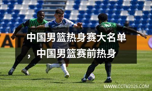 中国男篮热身赛大名单，中国男篮赛前热身