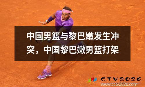 中国男篮与黎巴嫩发生冲突，中国黎巴嫩男篮打架