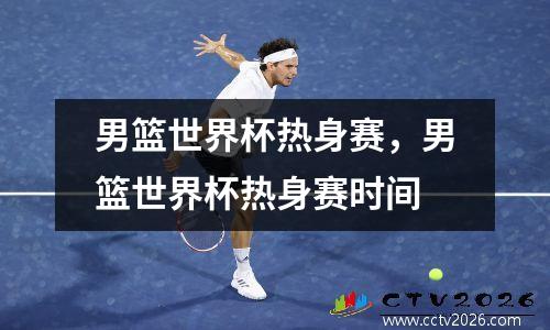 男篮世界杯热身赛，男篮世界杯热身赛时间