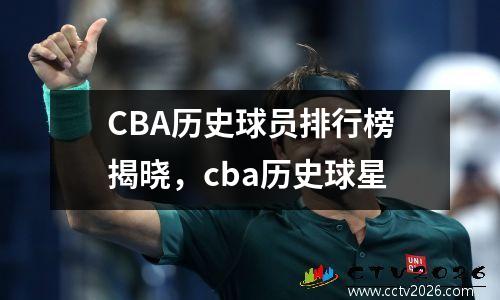 CBA历史球员排行榜揭晓，cba历史球星