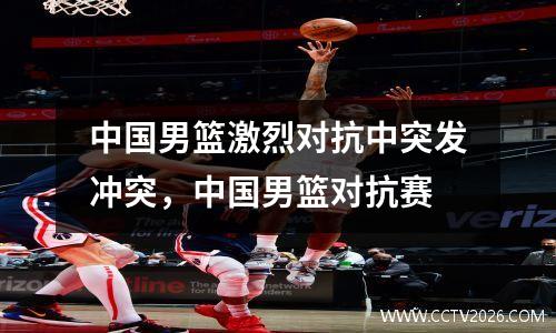 中国男篮激烈对抗中突发冲突，中国男篮对抗赛