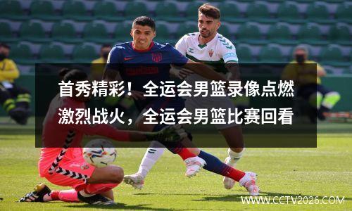 首秀精彩！全运会男篮录像点燃激烈战火，全运会男篮比赛回看