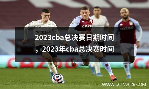 2023cba总决赛日期时间，2023年cba总决赛时间