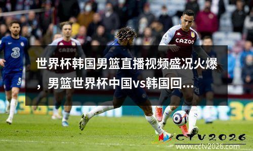 世界杯韩国男篮直播视频盛况火爆，男篮世界杯中国vs韩国回放