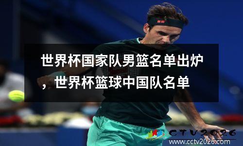 世界杯国家队男篮名单出炉，世界杯篮球中国队名单