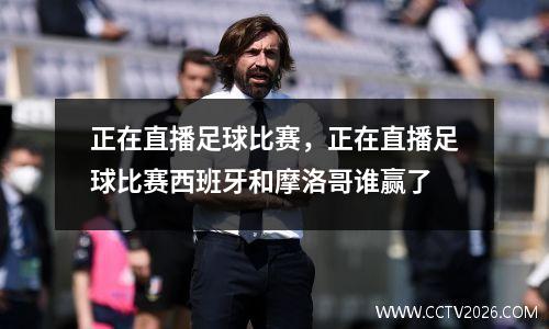 正在直播足球比赛，正在直播足球比赛西班牙和摩洛哥谁赢了